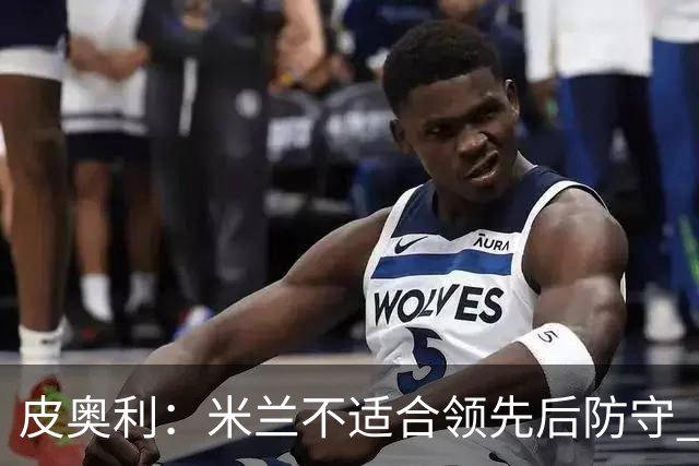 皮奥利：米兰不适合领先后防守 我们就该不断进攻